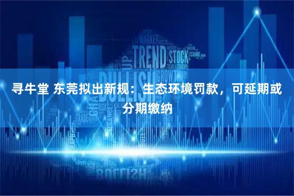 寻牛堂 东莞拟出新规：生态环境罚款，可延期或分期缴纳