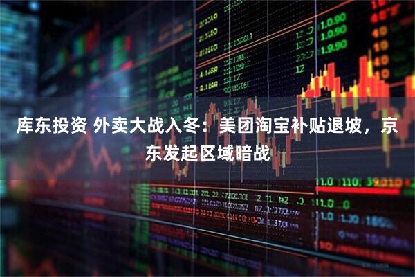 库东投资 外卖大战入冬：美团淘宝补贴退坡，京东发起区域暗战
