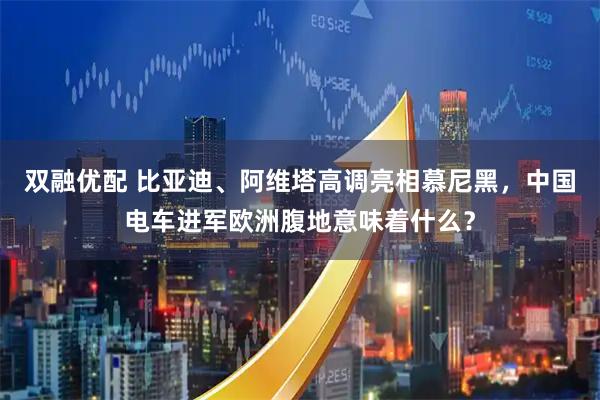 双融优配 比亚迪、阿维塔高调亮相慕尼黑，中国电车进军欧洲腹地意味着什么？