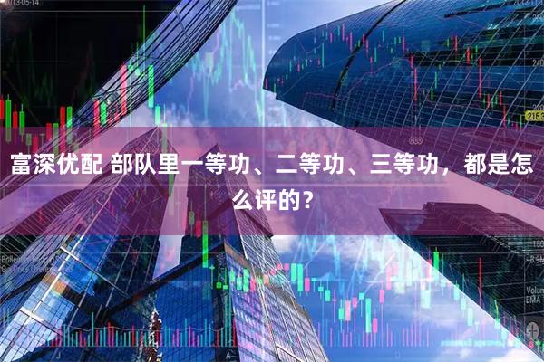富深优配 部队里一等功、二等功、三等功，都是怎么评的？
